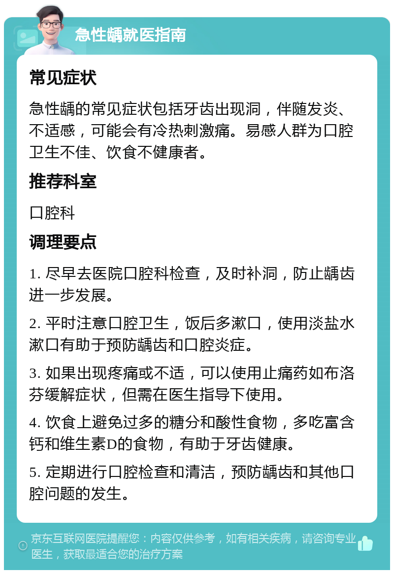 急性龋就医指南 常见症状 急性龋的常见症状包括牙齿出现洞，伴随发炎、不适感，可能会有冷热刺激痛。易感人群为口腔卫生不佳、饮食不健康者。 推荐科室 口腔科 调理要点 1. 尽早去医院口腔科检查，及时补洞，防止龋齿进一步发展。 2. 平时注意口腔卫生，饭后多漱口，使用淡盐水漱口有助于预防龋齿和口腔炎症。 3. 如果出现疼痛或不适，可以使用止痛药如布洛芬缓解症状，但需在医生指导下使用。 4. 饮食上避免过多的糖分和酸性食物，多吃富含钙和维生素D的食物，有助于牙齿健康。 5. 定期进行口腔检查和清洁，预防龋齿和其他口腔问题的发生。