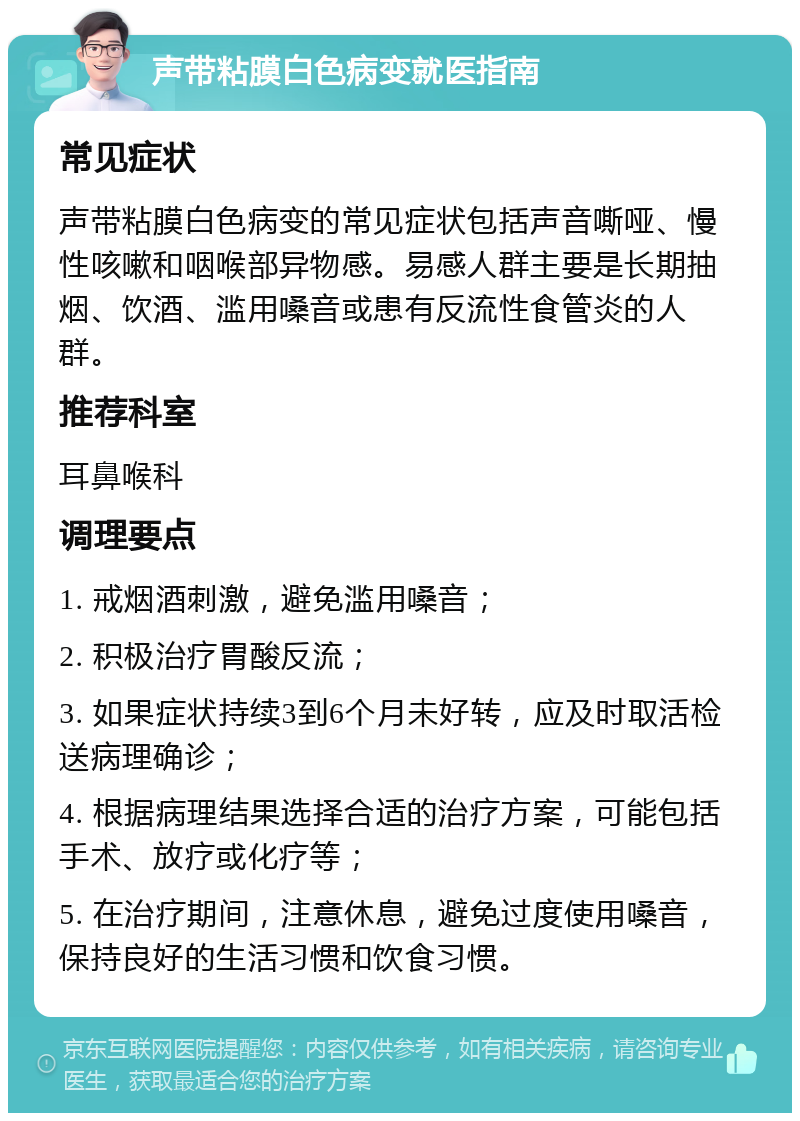 声带粘膜白色病变就医指南 常见症状 声带粘膜白色病变的常见症状包括声音嘶哑、慢性咳嗽和咽喉部异物感。易感人群主要是长期抽烟、饮酒、滥用嗓音或患有反流性食管炎的人群。 推荐科室 耳鼻喉科 调理要点 1. 戒烟酒刺激，避免滥用嗓音； 2. 积极治疗胃酸反流； 3. 如果症状持续3到6个月未好转，应及时取活检送病理确诊； 4. 根据病理结果选择合适的治疗方案，可能包括手术、放疗或化疗等； 5. 在治疗期间，注意休息，避免过度使用嗓音，保持良好的生活习惯和饮食习惯。