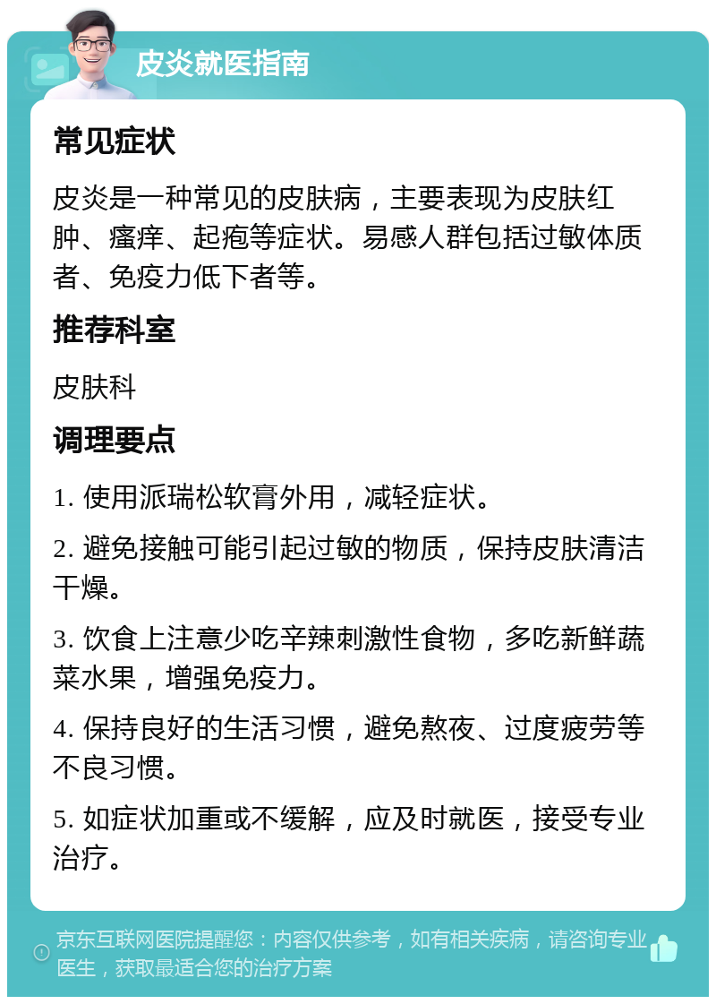 皮炎就医指南 常见症状 皮炎是一种常见的皮肤病，主要表现为皮肤红肿、瘙痒、起疱等症状。易感人群包括过敏体质者、免疫力低下者等。 推荐科室 皮肤科 调理要点 1. 使用派瑞松软膏外用，减轻症状。 2. 避免接触可能引起过敏的物质，保持皮肤清洁干燥。 3. 饮食上注意少吃辛辣刺激性食物，多吃新鲜蔬菜水果，增强免疫力。 4. 保持良好的生活习惯，避免熬夜、过度疲劳等不良习惯。 5. 如症状加重或不缓解，应及时就医，接受专业治疗。