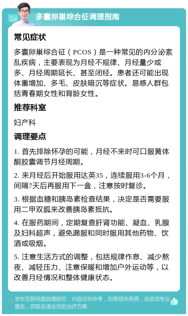 多囊卵巢综合征调理指南 常见症状 多囊卵巢综合征（PCOS）是一种常见的内分泌紊乱疾病，主要表现为月经不规律、月经量少或多、月经周期延长、甚至闭经。患者还可能出现体重增加、多毛、皮肤暗沉等症状。易感人群包括青春期女性和育龄女性。 推荐科室 妇产科 调理要点 1. 首先排除怀孕的可能，月经不来时可口服黄体酮胶囊调节月经周期。 2. 来月经后开始服用达英35，连续服用3-6个月，间隔7天后再服用下一盒，注意按时复诊。 3. 根据血糖和胰岛素检查结果，决定是否需要服用二甲双胍来改善胰岛素抵抗。 4. 在服药期间，定期复查肝肾功能、凝血、乳腺及妇科超声，避免漏服和同时服用其他药物、饮酒或吸烟。 5. 注意生活方式的调整，包括规律作息、减少熬夜、减轻压力、注意保暖和增加户外运动等，以改善月经情况和整体健康状态。