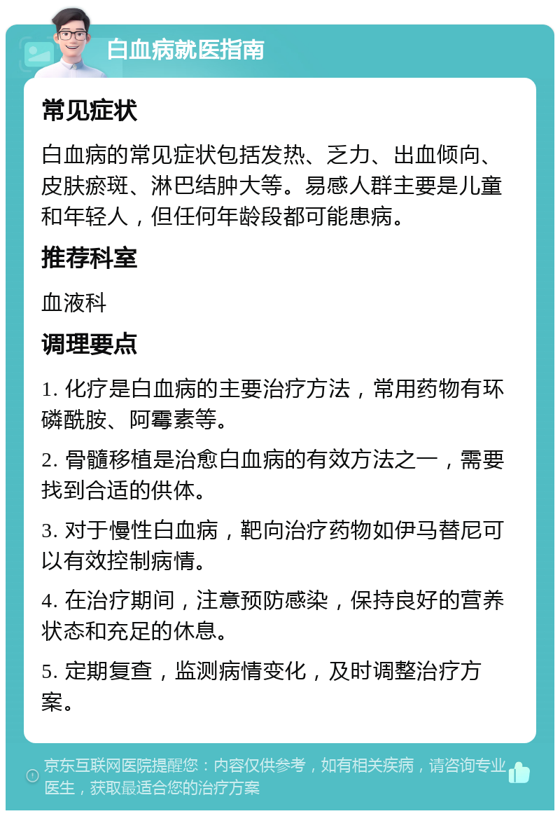 白血病就医指南 常见症状 白血病的常见症状包括发热、乏力、出血倾向、皮肤瘀斑、淋巴结肿大等。易感人群主要是儿童和年轻人，但任何年龄段都可能患病。 推荐科室 血液科 调理要点 1. 化疗是白血病的主要治疗方法，常用药物有环磷酰胺、阿霉素等。 2. 骨髓移植是治愈白血病的有效方法之一，需要找到合适的供体。 3. 对于慢性白血病，靶向治疗药物如伊马替尼可以有效控制病情。 4. 在治疗期间，注意预防感染，保持良好的营养状态和充足的休息。 5. 定期复查，监测病情变化，及时调整治疗方案。