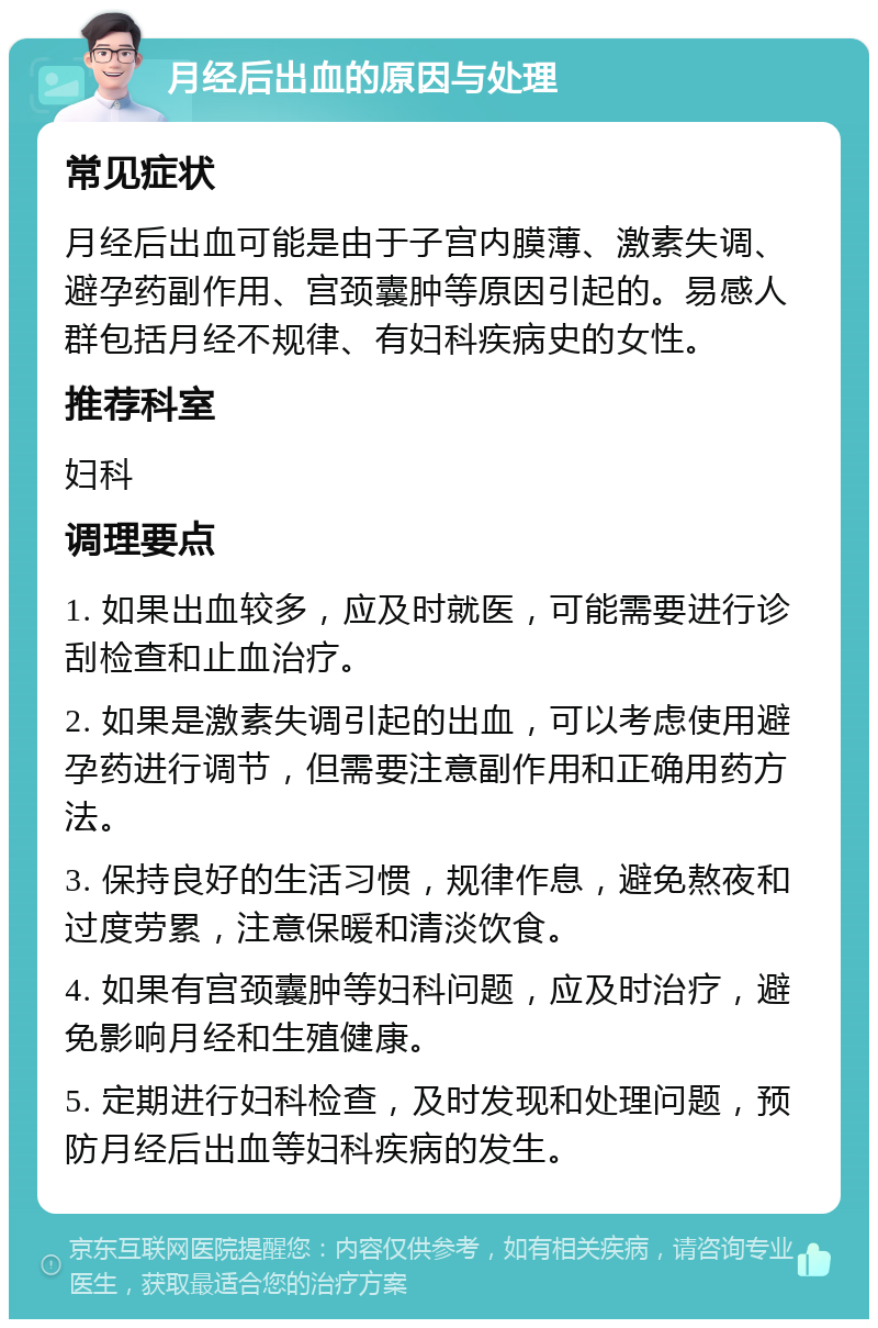 月经后出血的原因与处理 常见症状 月经后出血可能是由于子宫内膜薄、激素失调、避孕药副作用、宫颈囊肿等原因引起的。易感人群包括月经不规律、有妇科疾病史的女性。 推荐科室 妇科 调理要点 1. 如果出血较多，应及时就医，可能需要进行诊刮检查和止血治疗。 2. 如果是激素失调引起的出血，可以考虑使用避孕药进行调节，但需要注意副作用和正确用药方法。 3. 保持良好的生活习惯，规律作息，避免熬夜和过度劳累，注意保暖和清淡饮食。 4. 如果有宫颈囊肿等妇科问题，应及时治疗，避免影响月经和生殖健康。 5. 定期进行妇科检查，及时发现和处理问题，预防月经后出血等妇科疾病的发生。