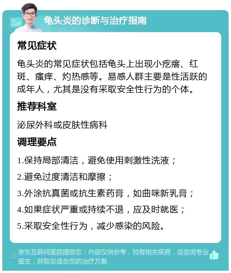 龟头炎的诊断与治疗指南 常见症状 龟头炎的常见症状包括龟头上出现小疙瘩、红斑、瘙痒、灼热感等。易感人群主要是性活跃的成年人，尤其是没有采取安全性行为的个体。 推荐科室 泌尿外科或皮肤性病科 调理要点 1.保持局部清洁，避免使用刺激性洗液； 2.避免过度清洁和摩擦； 3.外涂抗真菌或抗生素药膏，如曲咪新乳膏； 4.如果症状严重或持续不退，应及时就医； 5.采取安全性行为，减少感染的风险。