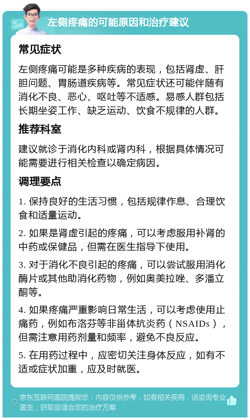 左侧疼痛的可能原因和治疗建议 常见症状 左侧疼痛可能是多种疾病的表现，包括肾虚、肝胆问题、胃肠道疾病等。常见症状还可能伴随有消化不良、恶心、呕吐等不适感。易感人群包括长期坐姿工作、缺乏运动、饮食不规律的人群。 推荐科室 建议就诊于消化内科或肾内科，根据具体情况可能需要进行相关检查以确定病因。 调理要点 1. 保持良好的生活习惯，包括规律作息、合理饮食和适量运动。 2. 如果是肾虚引起的疼痛，可以考虑服用补肾的中药或保健品，但需在医生指导下使用。 3. 对于消化不良引起的疼痛，可以尝试服用消化酶片或其他助消化药物，例如奥美拉唑、多潘立酮等。 4. 如果疼痛严重影响日常生活，可以考虑使用止痛药，例如布洛芬等非甾体抗炎药（NSAIDs），但需注意用药剂量和频率，避免不良反应。 5. 在用药过程中，应密切关注身体反应，如有不适或症状加重，应及时就医。