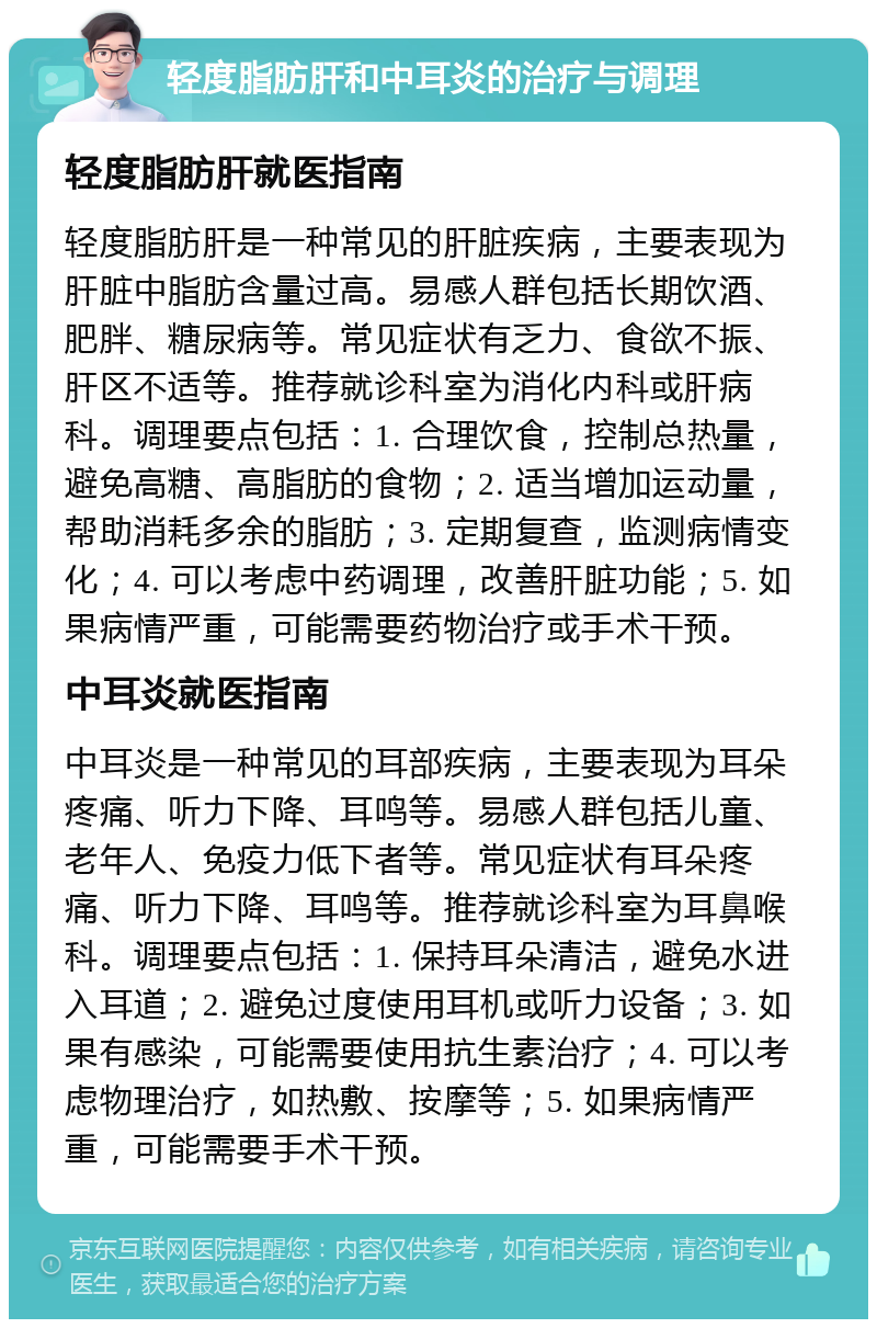 轻度脂肪肝和中耳炎的治疗与调理 轻度脂肪肝就医指南 轻度脂肪肝是一种常见的肝脏疾病，主要表现为肝脏中脂肪含量过高。易感人群包括长期饮酒、肥胖、糖尿病等。常见症状有乏力、食欲不振、肝区不适等。推荐就诊科室为消化内科或肝病科。调理要点包括：1. 合理饮食，控制总热量，避免高糖、高脂肪的食物；2. 适当增加运动量，帮助消耗多余的脂肪；3. 定期复查，监测病情变化；4. 可以考虑中药调理，改善肝脏功能；5. 如果病情严重，可能需要药物治疗或手术干预。 中耳炎就医指南 中耳炎是一种常见的耳部疾病，主要表现为耳朵疼痛、听力下降、耳鸣等。易感人群包括儿童、老年人、免疫力低下者等。常见症状有耳朵疼痛、听力下降、耳鸣等。推荐就诊科室为耳鼻喉科。调理要点包括：1. 保持耳朵清洁，避免水进入耳道；2. 避免过度使用耳机或听力设备；3. 如果有感染，可能需要使用抗生素治疗；4. 可以考虑物理治疗，如热敷、按摩等；5. 如果病情严重，可能需要手术干预。