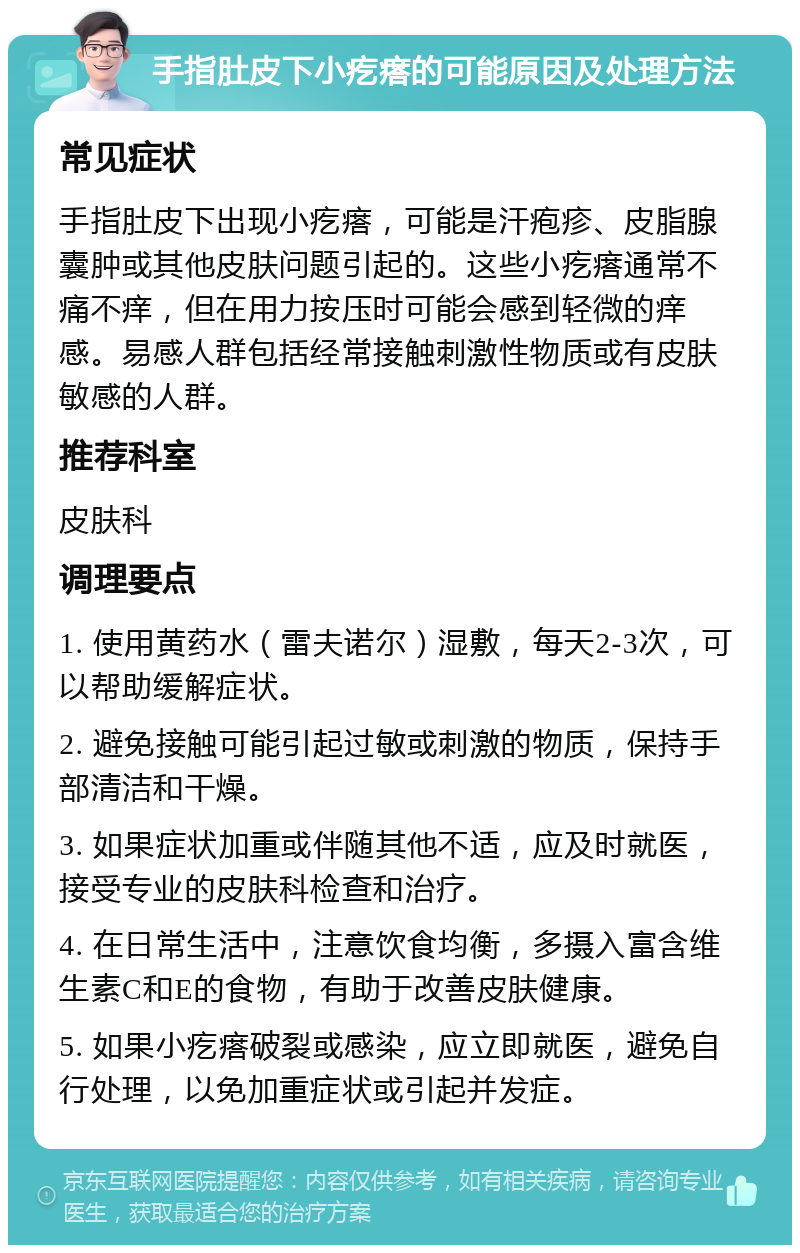 手指肚皮下小疙瘩的可能原因及处理方法 常见症状 手指肚皮下出现小疙瘩，可能是汗疱疹、皮脂腺囊肿或其他皮肤问题引起的。这些小疙瘩通常不痛不痒，但在用力按压时可能会感到轻微的痒感。易感人群包括经常接触刺激性物质或有皮肤敏感的人群。 推荐科室 皮肤科 调理要点 1. 使用黄药水（雷夫诺尔）湿敷，每天2-3次，可以帮助缓解症状。 2. 避免接触可能引起过敏或刺激的物质，保持手部清洁和干燥。 3. 如果症状加重或伴随其他不适，应及时就医，接受专业的皮肤科检查和治疗。 4. 在日常生活中，注意饮食均衡，多摄入富含维生素C和E的食物，有助于改善皮肤健康。 5. 如果小疙瘩破裂或感染，应立即就医，避免自行处理，以免加重症状或引起并发症。