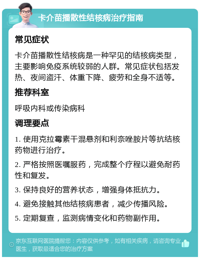 卡介苗播散性结核病治疗指南 常见症状 卡介苗播散性结核病是一种罕见的结核病类型，主要影响免疫系统较弱的人群。常见症状包括发热、夜间盗汗、体重下降、疲劳和全身不适等。 推荐科室 呼吸内科或传染病科 调理要点 1. 使用克拉霉素干混悬剂和利奈唑胺片等抗结核药物进行治疗。 2. 严格按照医嘱服药，完成整个疗程以避免耐药性和复发。 3. 保持良好的营养状态，增强身体抵抗力。 4. 避免接触其他结核病患者，减少传播风险。 5. 定期复查，监测病情变化和药物副作用。