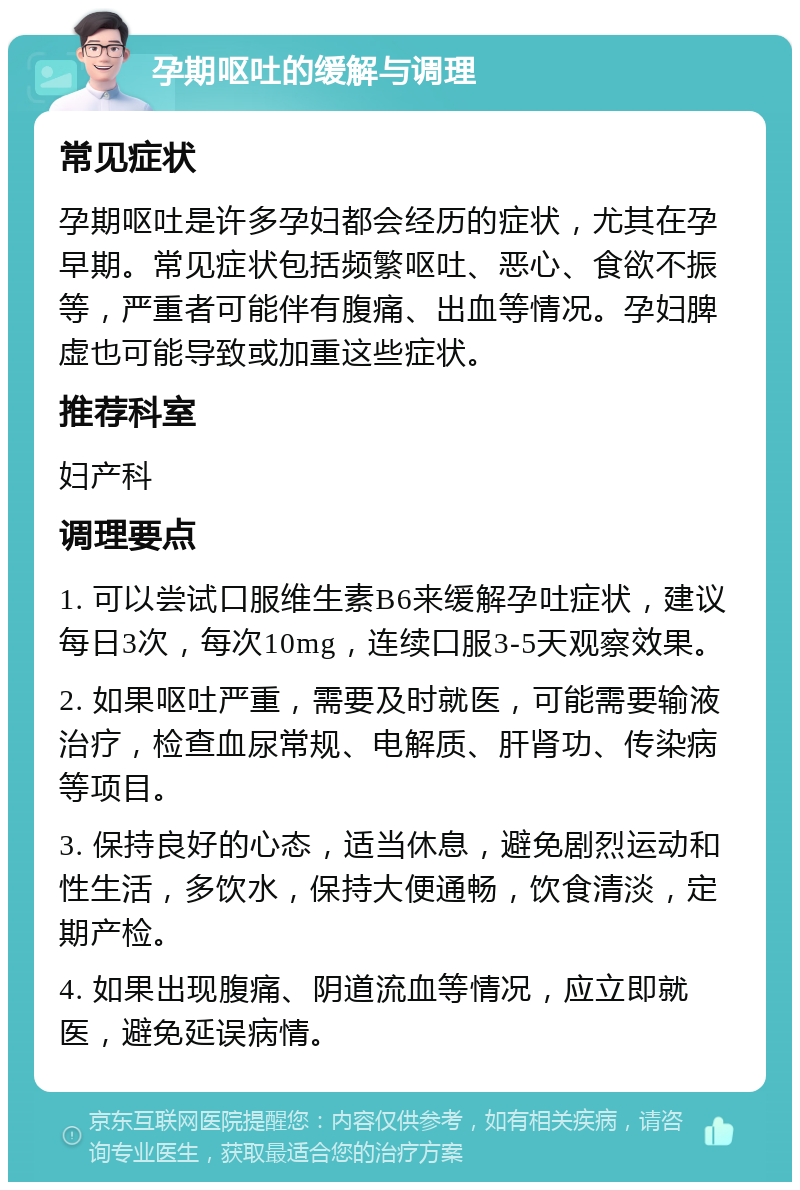 孕期呕吐的缓解与调理 常见症状 孕期呕吐是许多孕妇都会经历的症状，尤其在孕早期。常见症状包括频繁呕吐、恶心、食欲不振等，严重者可能伴有腹痛、出血等情况。孕妇脾虚也可能导致或加重这些症状。 推荐科室 妇产科 调理要点 1. 可以尝试口服维生素B6来缓解孕吐症状，建议每日3次，每次10mg，连续口服3-5天观察效果。 2. 如果呕吐严重，需要及时就医，可能需要输液治疗，检查血尿常规、电解质、肝肾功、传染病等项目。 3. 保持良好的心态，适当休息，避免剧烈运动和性生活，多饮水，保持大便通畅，饮食清淡，定期产检。 4. 如果出现腹痛、阴道流血等情况，应立即就医，避免延误病情。