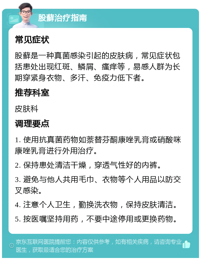 股藓治疗指南 常见症状 股藓是一种真菌感染引起的皮肤病，常见症状包括患处出现红斑、鳞屑、瘙痒等，易感人群为长期穿紧身衣物、多汗、免疫力低下者。 推荐科室 皮肤科 调理要点 1. 使用抗真菌药物如萘替芬酮康唑乳膏或硝酸咪康唑乳膏进行外用治疗。 2. 保持患处清洁干燥，穿透气性好的内裤。 3. 避免与他人共用毛巾、衣物等个人用品以防交叉感染。 4. 注意个人卫生，勤换洗衣物，保持皮肤清洁。 5. 按医嘱坚持用药，不要中途停用或更换药物。