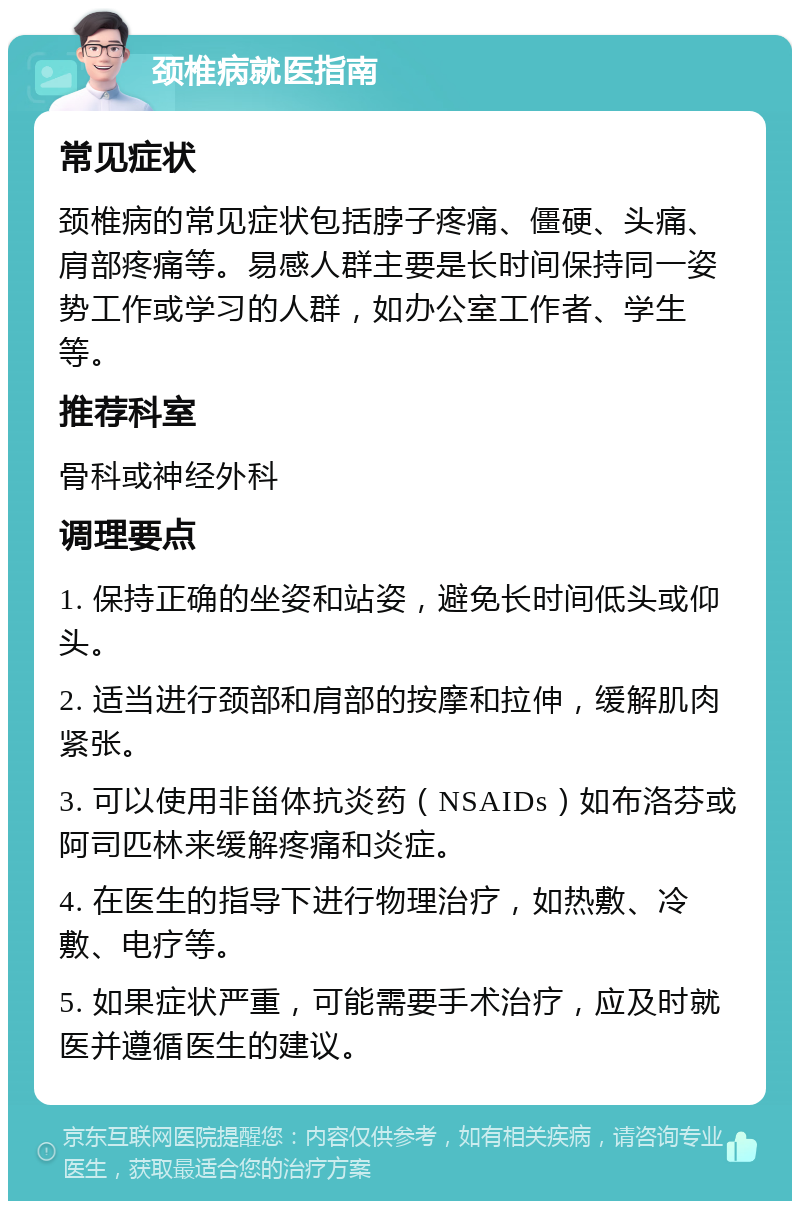 颈椎病就医指南 常见症状 颈椎病的常见症状包括脖子疼痛、僵硬、头痛、肩部疼痛等。易感人群主要是长时间保持同一姿势工作或学习的人群，如办公室工作者、学生等。 推荐科室 骨科或神经外科 调理要点 1. 保持正确的坐姿和站姿，避免长时间低头或仰头。 2. 适当进行颈部和肩部的按摩和拉伸，缓解肌肉紧张。 3. 可以使用非甾体抗炎药（NSAIDs）如布洛芬或阿司匹林来缓解疼痛和炎症。 4. 在医生的指导下进行物理治疗，如热敷、冷敷、电疗等。 5. 如果症状严重，可能需要手术治疗，应及时就医并遵循医生的建议。