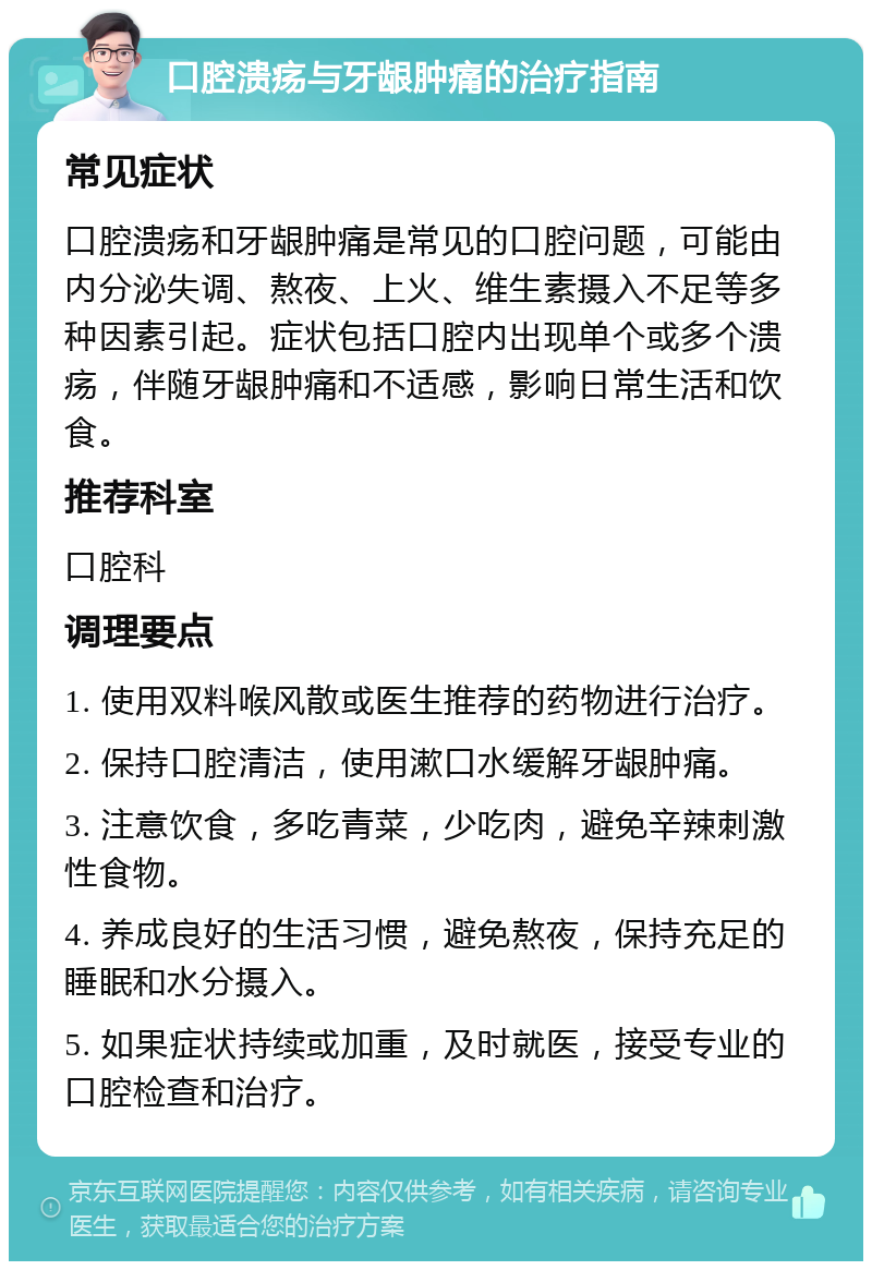 口腔溃疡与牙龈肿痛的治疗指南 常见症状 口腔溃疡和牙龈肿痛是常见的口腔问题，可能由内分泌失调、熬夜、上火、维生素摄入不足等多种因素引起。症状包括口腔内出现单个或多个溃疡，伴随牙龈肿痛和不适感，影响日常生活和饮食。 推荐科室 口腔科 调理要点 1. 使用双料喉风散或医生推荐的药物进行治疗。 2. 保持口腔清洁，使用漱口水缓解牙龈肿痛。 3. 注意饮食，多吃青菜，少吃肉，避免辛辣刺激性食物。 4. 养成良好的生活习惯，避免熬夜，保持充足的睡眠和水分摄入。 5. 如果症状持续或加重，及时就医，接受专业的口腔检查和治疗。