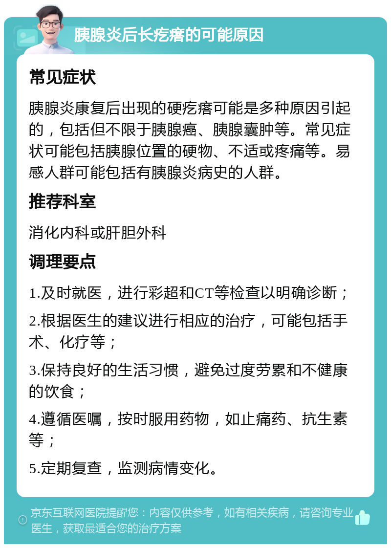 胰腺炎后长疙瘩的可能原因 常见症状 胰腺炎康复后出现的硬疙瘩可能是多种原因引起的，包括但不限于胰腺癌、胰腺囊肿等。常见症状可能包括胰腺位置的硬物、不适或疼痛等。易感人群可能包括有胰腺炎病史的人群。 推荐科室 消化内科或肝胆外科 调理要点 1.及时就医，进行彩超和CT等检查以明确诊断； 2.根据医生的建议进行相应的治疗，可能包括手术、化疗等； 3.保持良好的生活习惯，避免过度劳累和不健康的饮食； 4.遵循医嘱，按时服用药物，如止痛药、抗生素等； 5.定期复查，监测病情变化。