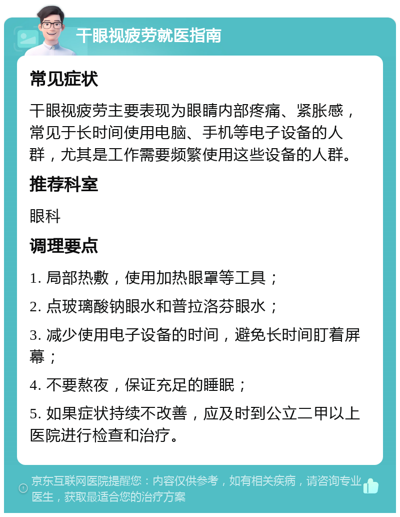 干眼视疲劳就医指南 常见症状 干眼视疲劳主要表现为眼睛内部疼痛、紧胀感，常见于长时间使用电脑、手机等电子设备的人群，尤其是工作需要频繁使用这些设备的人群。 推荐科室 眼科 调理要点 1. 局部热敷，使用加热眼罩等工具； 2. 点玻璃酸钠眼水和普拉洛芬眼水； 3. 减少使用电子设备的时间，避免长时间盯着屏幕； 4. 不要熬夜，保证充足的睡眠； 5. 如果症状持续不改善，应及时到公立二甲以上医院进行检查和治疗。