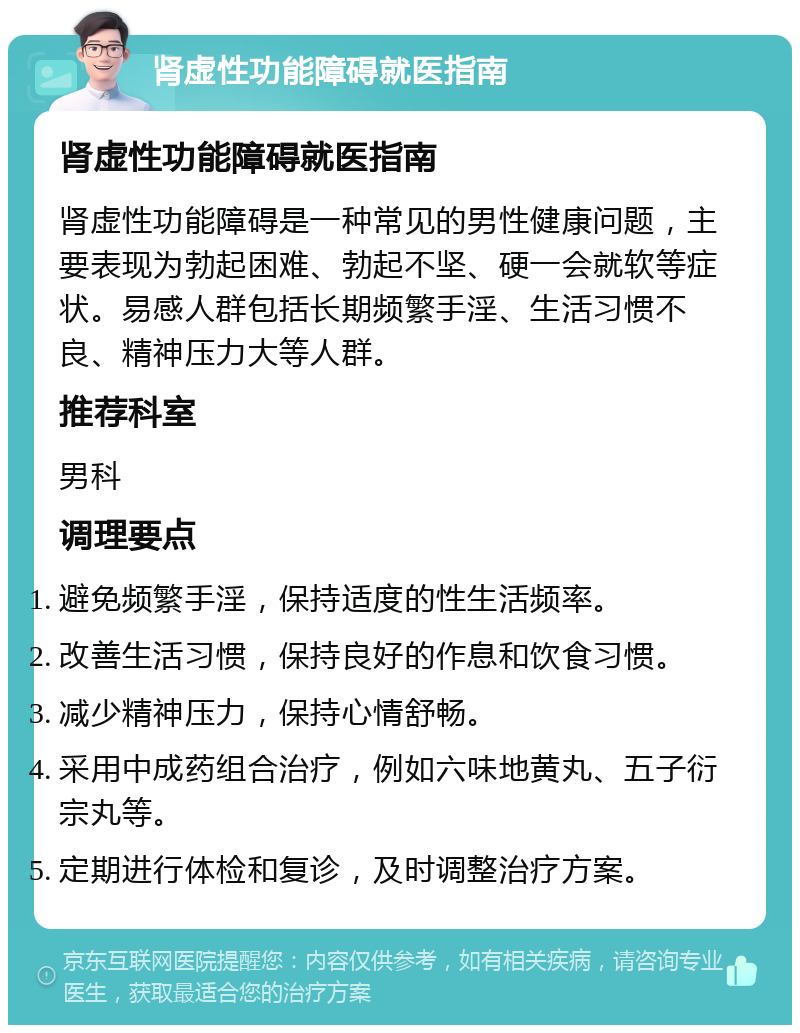 肾虚性功能障碍就医指南 肾虚性功能障碍就医指南 肾虚性功能障碍是一种常见的男性健康问题，主要表现为勃起困难、勃起不坚、硬一会就软等症状。易感人群包括长期频繁手淫、生活习惯不良、精神压力大等人群。 推荐科室 男科 调理要点 避免频繁手淫，保持适度的性生活频率。 改善生活习惯，保持良好的作息和饮食习惯。 减少精神压力，保持心情舒畅。 采用中成药组合治疗，例如六味地黄丸、五子衍宗丸等。 定期进行体检和复诊，及时调整治疗方案。