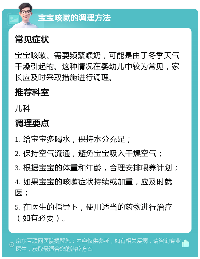 宝宝咳嗽的调理方法 常见症状 宝宝咳嗽、需要频繁喂奶，可能是由于冬季天气干燥引起的。这种情况在婴幼儿中较为常见，家长应及时采取措施进行调理。 推荐科室 儿科 调理要点 1. 给宝宝多喝水，保持水分充足； 2. 保持空气流通，避免宝宝吸入干燥空气； 3. 根据宝宝的体重和年龄，合理安排喂养计划； 4. 如果宝宝的咳嗽症状持续或加重，应及时就医； 5. 在医生的指导下，使用适当的药物进行治疗（如有必要）。