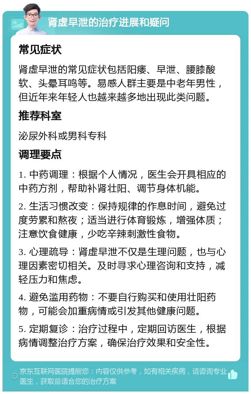 肾虚早泄的治疗进展和疑问 常见症状 肾虚早泄的常见症状包括阳痿、早泄、腰膝酸软、头晕耳鸣等。易感人群主要是中老年男性，但近年来年轻人也越来越多地出现此类问题。 推荐科室 泌尿外科或男科专科 调理要点 1. 中药调理：根据个人情况，医生会开具相应的中药方剂，帮助补肾壮阳、调节身体机能。 2. 生活习惯改变：保持规律的作息时间，避免过度劳累和熬夜；适当进行体育锻炼，增强体质；注意饮食健康，少吃辛辣刺激性食物。 3. 心理疏导：肾虚早泄不仅是生理问题，也与心理因素密切相关。及时寻求心理咨询和支持，减轻压力和焦虑。 4. 避免滥用药物：不要自行购买和使用壮阳药物，可能会加重病情或引发其他健康问题。 5. 定期复诊：治疗过程中，定期回访医生，根据病情调整治疗方案，确保治疗效果和安全性。