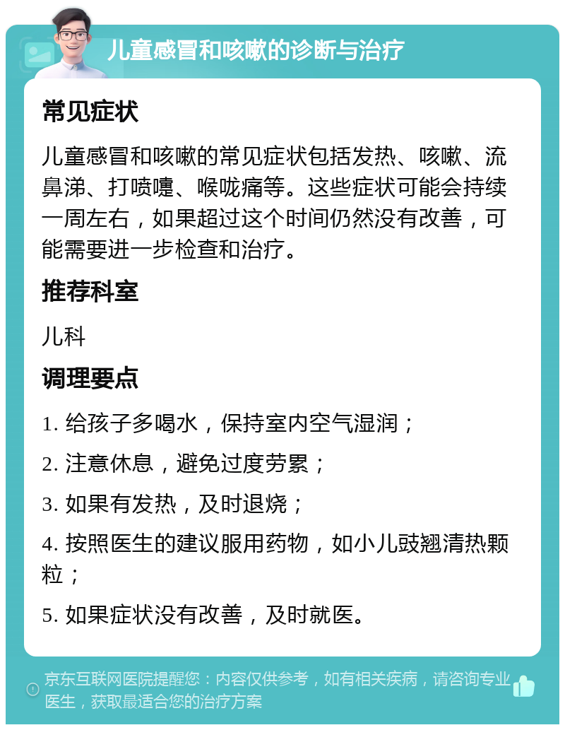 儿童感冒和咳嗽的诊断与治疗 常见症状 儿童感冒和咳嗽的常见症状包括发热、咳嗽、流鼻涕、打喷嚏、喉咙痛等。这些症状可能会持续一周左右，如果超过这个时间仍然没有改善，可能需要进一步检查和治疗。 推荐科室 儿科 调理要点 1. 给孩子多喝水，保持室内空气湿润； 2. 注意休息，避免过度劳累； 3. 如果有发热，及时退烧； 4. 按照医生的建议服用药物，如小儿豉翘清热颗粒； 5. 如果症状没有改善，及时就医。