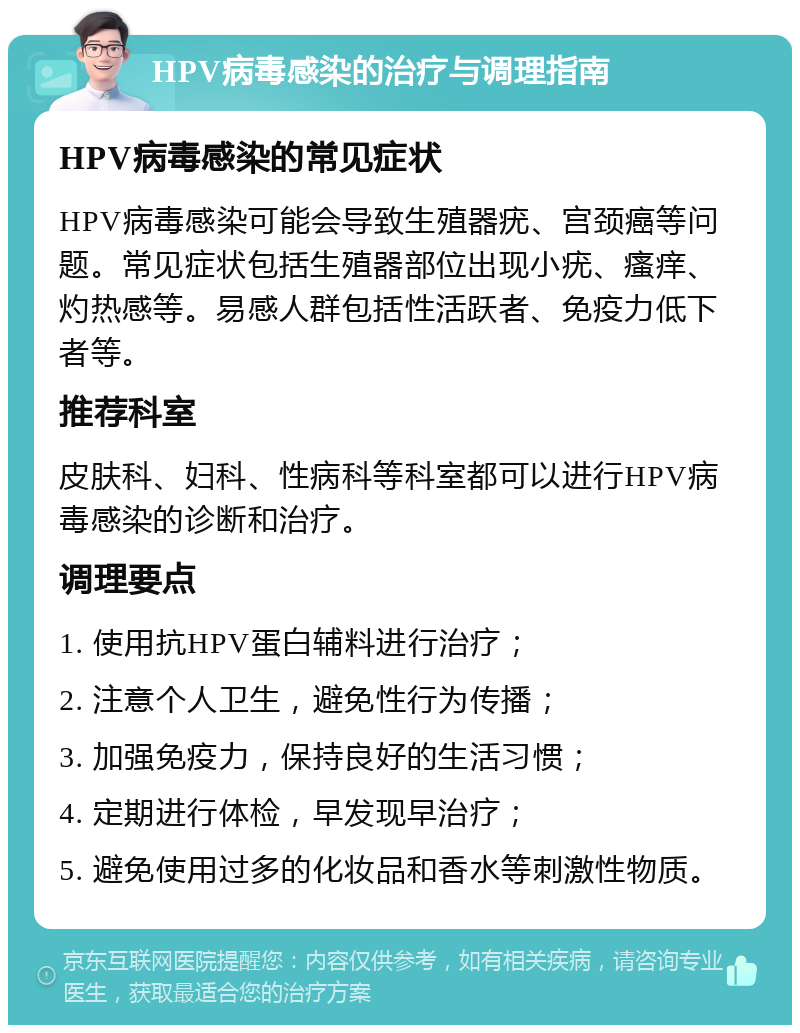 HPV病毒感染的治疗与调理指南 HPV病毒感染的常见症状 HPV病毒感染可能会导致生殖器疣、宫颈癌等问题。常见症状包括生殖器部位出现小疣、瘙痒、灼热感等。易感人群包括性活跃者、免疫力低下者等。 推荐科室 皮肤科、妇科、性病科等科室都可以进行HPV病毒感染的诊断和治疗。 调理要点 1. 使用抗HPV蛋白辅料进行治疗； 2. 注意个人卫生，避免性行为传播； 3. 加强免疫力，保持良好的生活习惯； 4. 定期进行体检，早发现早治疗； 5. 避免使用过多的化妆品和香水等刺激性物质。