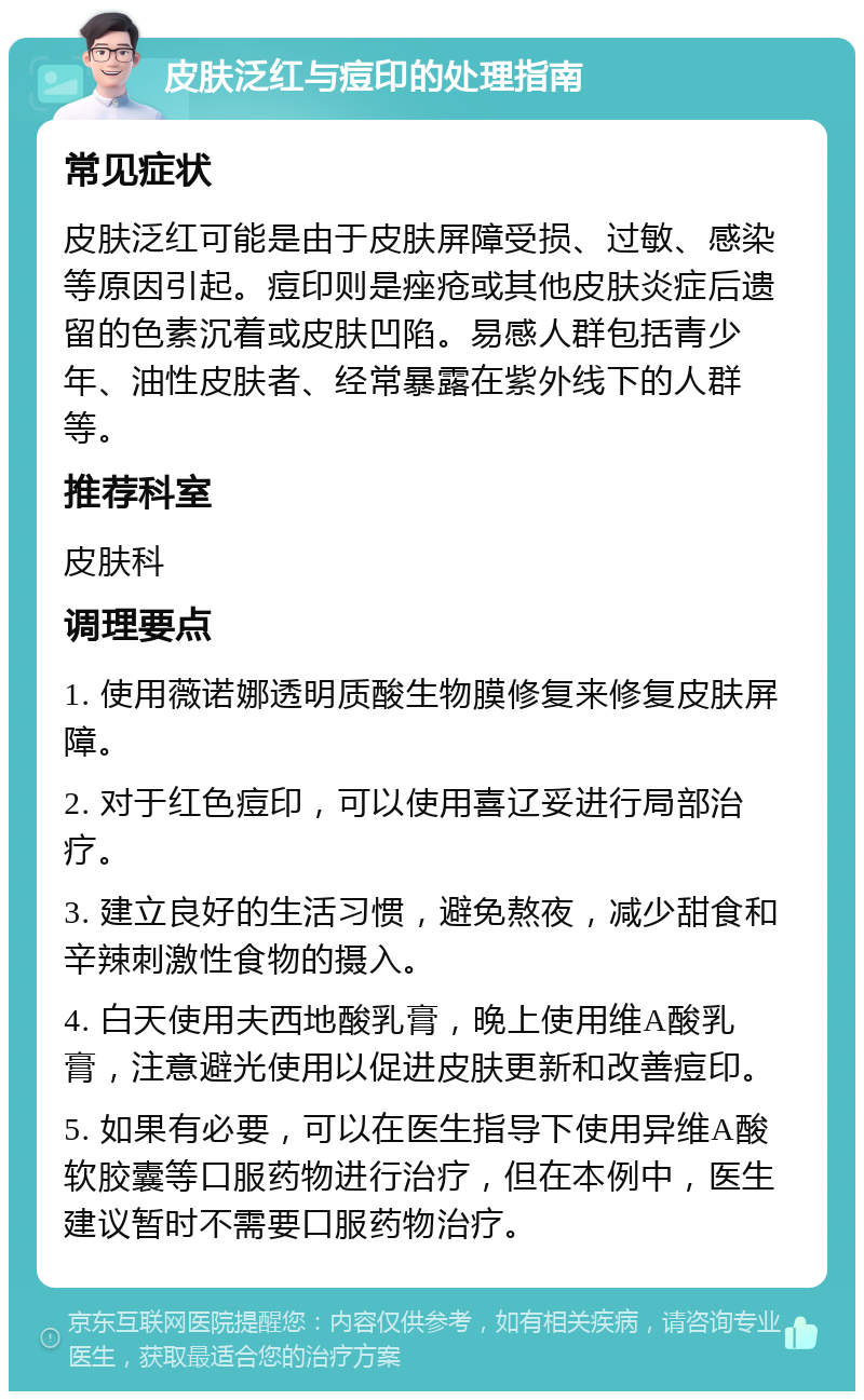 皮肤泛红与痘印的处理指南 常见症状 皮肤泛红可能是由于皮肤屏障受损、过敏、感染等原因引起。痘印则是痤疮或其他皮肤炎症后遗留的色素沉着或皮肤凹陷。易感人群包括青少年、油性皮肤者、经常暴露在紫外线下的人群等。 推荐科室 皮肤科 调理要点 1. 使用薇诺娜透明质酸生物膜修复来修复皮肤屏障。 2. 对于红色痘印，可以使用喜辽妥进行局部治疗。 3. 建立良好的生活习惯，避免熬夜，减少甜食和辛辣刺激性食物的摄入。 4. 白天使用夫西地酸乳膏，晚上使用维A酸乳膏，注意避光使用以促进皮肤更新和改善痘印。 5. 如果有必要，可以在医生指导下使用异维A酸软胶囊等口服药物进行治疗，但在本例中，医生建议暂时不需要口服药物治疗。