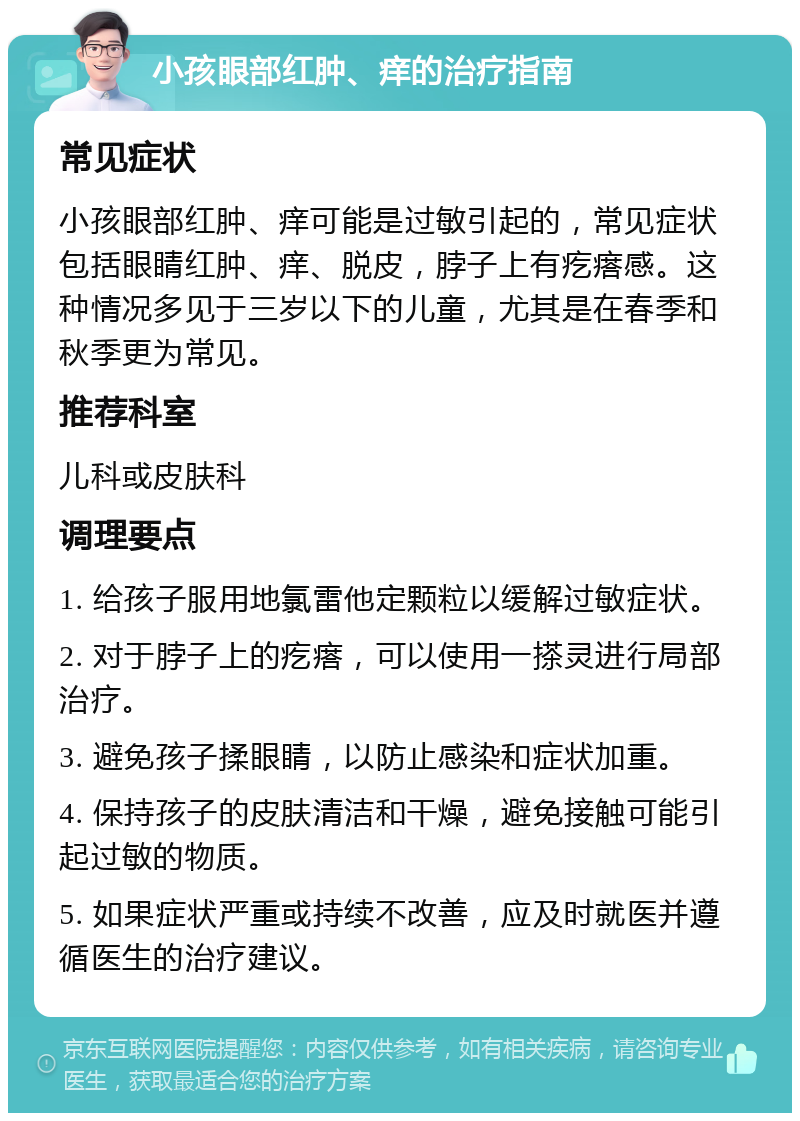 小孩眼部红肿、痒的治疗指南 常见症状 小孩眼部红肿、痒可能是过敏引起的，常见症状包括眼睛红肿、痒、脱皮，脖子上有疙瘩感。这种情况多见于三岁以下的儿童，尤其是在春季和秋季更为常见。 推荐科室 儿科或皮肤科 调理要点 1. 给孩子服用地氯雷他定颗粒以缓解过敏症状。 2. 对于脖子上的疙瘩，可以使用一搽灵进行局部治疗。 3. 避免孩子揉眼睛，以防止感染和症状加重。 4. 保持孩子的皮肤清洁和干燥，避免接触可能引起过敏的物质。 5. 如果症状严重或持续不改善，应及时就医并遵循医生的治疗建议。