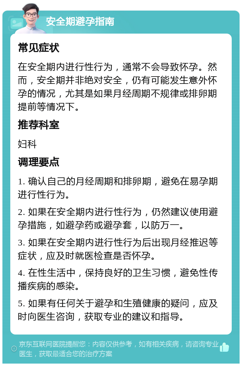 安全期避孕指南 常见症状 在安全期内进行性行为，通常不会导致怀孕。然而，安全期并非绝对安全，仍有可能发生意外怀孕的情况，尤其是如果月经周期不规律或排卵期提前等情况下。 推荐科室 妇科 调理要点 1. 确认自己的月经周期和排卵期，避免在易孕期进行性行为。 2. 如果在安全期内进行性行为，仍然建议使用避孕措施，如避孕药或避孕套，以防万一。 3. 如果在安全期内进行性行为后出现月经推迟等症状，应及时就医检查是否怀孕。 4. 在性生活中，保持良好的卫生习惯，避免性传播疾病的感染。 5. 如果有任何关于避孕和生殖健康的疑问，应及时向医生咨询，获取专业的建议和指导。