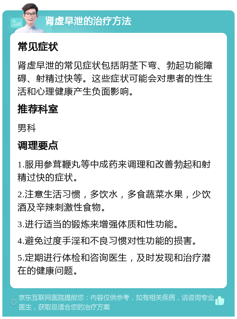 肾虚早泄的治疗方法 常见症状 肾虚早泄的常见症状包括阴茎下弯、勃起功能障碍、射精过快等。这些症状可能会对患者的性生活和心理健康产生负面影响。 推荐科室 男科 调理要点 1.服用参茸鞭丸等中成药来调理和改善勃起和射精过快的症状。 2.注意生活习惯，多饮水，多食蔬菜水果，少饮酒及辛辣刺激性食物。 3.进行适当的锻炼来增强体质和性功能。 4.避免过度手淫和不良习惯对性功能的损害。 5.定期进行体检和咨询医生，及时发现和治疗潜在的健康问题。