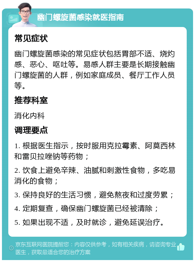 幽门螺旋菌感染就医指南 常见症状 幽门螺旋菌感染的常见症状包括胃部不适、烧灼感、恶心、呕吐等。易感人群主要是长期接触幽门螺旋菌的人群，例如家庭成员、餐厅工作人员等。 推荐科室 消化内科 调理要点 1. 根据医生指示，按时服用克拉霉素、阿莫西林和雷贝拉唑钠等药物； 2. 饮食上避免辛辣、油腻和刺激性食物，多吃易消化的食物； 3. 保持良好的生活习惯，避免熬夜和过度劳累； 4. 定期复查，确保幽门螺旋菌已经被清除； 5. 如果出现不适，及时就诊，避免延误治疗。