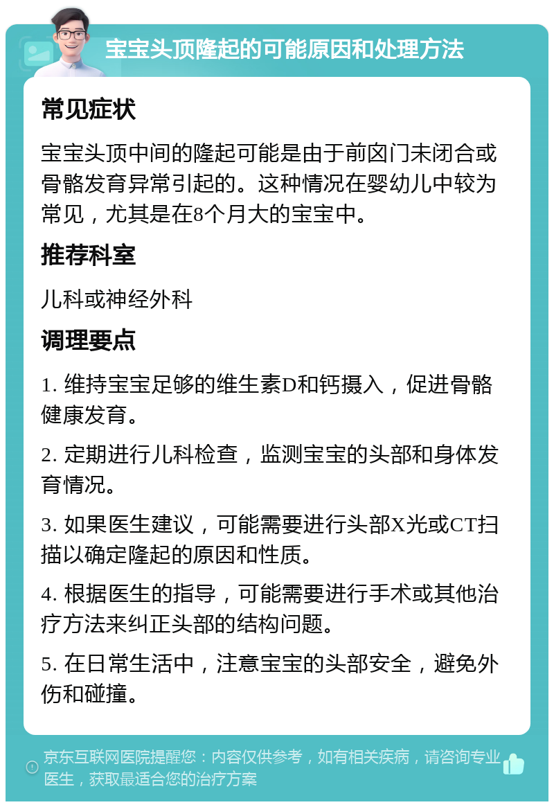 宝宝头顶隆起的可能原因和处理方法 常见症状 宝宝头顶中间的隆起可能是由于前囟门未闭合或骨骼发育异常引起的。这种情况在婴幼儿中较为常见，尤其是在8个月大的宝宝中。 推荐科室 儿科或神经外科 调理要点 1. 维持宝宝足够的维生素D和钙摄入，促进骨骼健康发育。 2. 定期进行儿科检查，监测宝宝的头部和身体发育情况。 3. 如果医生建议，可能需要进行头部X光或CT扫描以确定隆起的原因和性质。 4. 根据医生的指导，可能需要进行手术或其他治疗方法来纠正头部的结构问题。 5. 在日常生活中，注意宝宝的头部安全，避免外伤和碰撞。