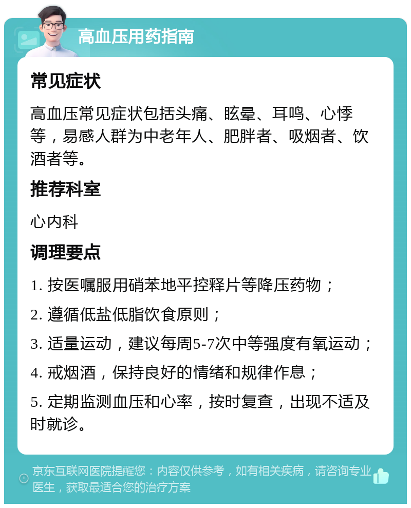 高血压用药指南 常见症状 高血压常见症状包括头痛、眩晕、耳鸣、心悸等，易感人群为中老年人、肥胖者、吸烟者、饮酒者等。 推荐科室 心内科 调理要点 1. 按医嘱服用硝苯地平控释片等降压药物； 2. 遵循低盐低脂饮食原则； 3. 适量运动，建议每周5-7次中等强度有氧运动； 4. 戒烟酒，保持良好的情绪和规律作息； 5. 定期监测血压和心率，按时复查，出现不适及时就诊。