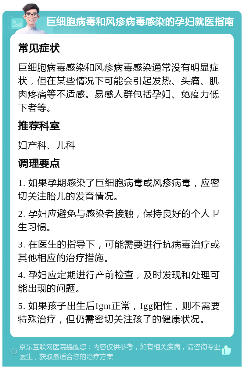 巨细胞病毒和风疹病毒感染的孕妇就医指南 常见症状 巨细胞病毒感染和风疹病毒感染通常没有明显症状，但在某些情况下可能会引起发热、头痛、肌肉疼痛等不适感。易感人群包括孕妇、免疫力低下者等。 推荐科室 妇产科、儿科 调理要点 1. 如果孕期感染了巨细胞病毒或风疹病毒，应密切关注胎儿的发育情况。 2. 孕妇应避免与感染者接触，保持良好的个人卫生习惯。 3. 在医生的指导下，可能需要进行抗病毒治疗或其他相应的治疗措施。 4. 孕妇应定期进行产前检查，及时发现和处理可能出现的问题。 5. 如果孩子出生后Igm正常，Igg阳性，则不需要特殊治疗，但仍需密切关注孩子的健康状况。