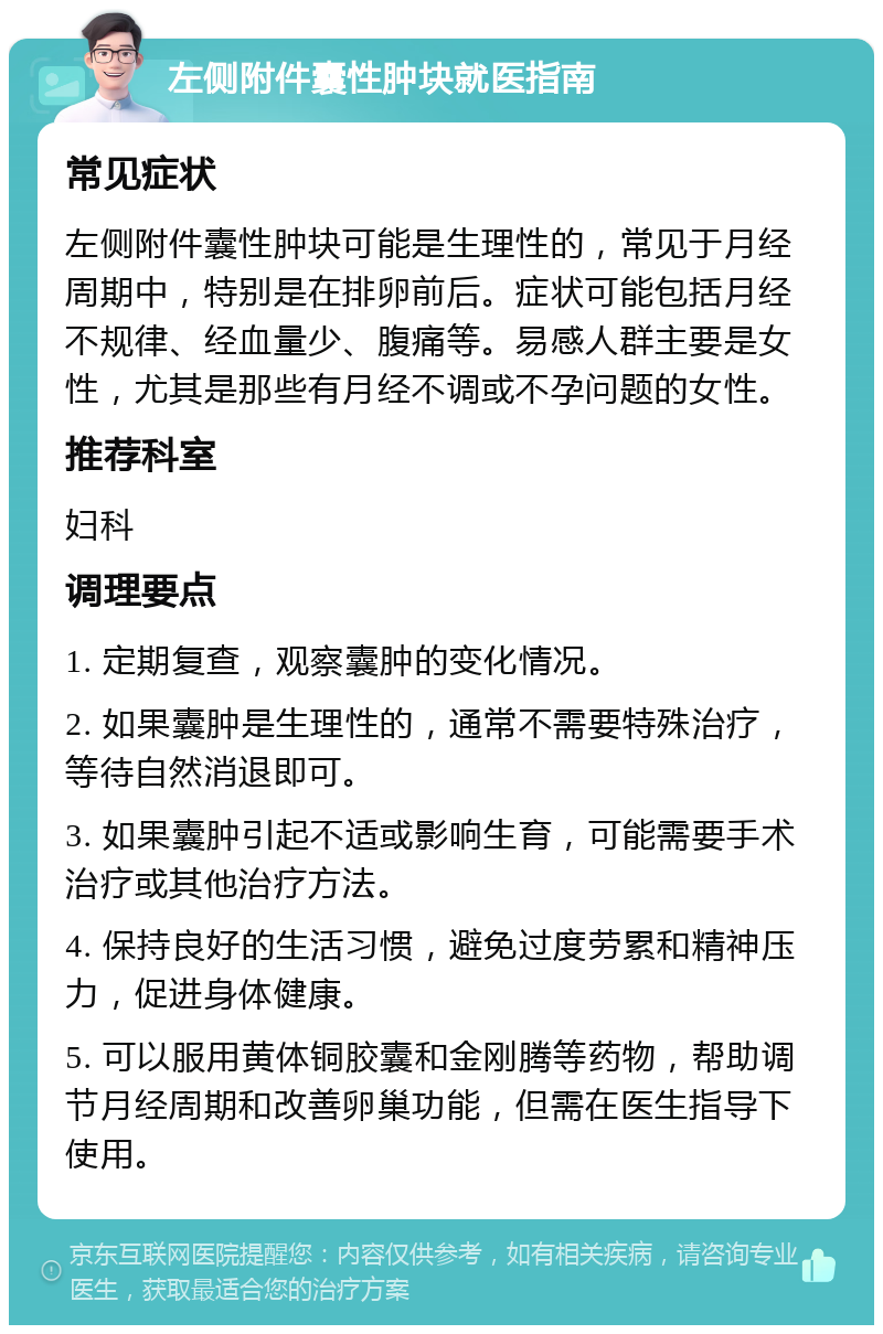 左侧附件囊性肿块就医指南 常见症状 左侧附件囊性肿块可能是生理性的，常见于月经周期中，特别是在排卵前后。症状可能包括月经不规律、经血量少、腹痛等。易感人群主要是女性，尤其是那些有月经不调或不孕问题的女性。 推荐科室 妇科 调理要点 1. 定期复查，观察囊肿的变化情况。 2. 如果囊肿是生理性的，通常不需要特殊治疗，等待自然消退即可。 3. 如果囊肿引起不适或影响生育，可能需要手术治疗或其他治疗方法。 4. 保持良好的生活习惯，避免过度劳累和精神压力，促进身体健康。 5. 可以服用黄体铜胶囊和金刚腾等药物，帮助调节月经周期和改善卵巢功能，但需在医生指导下使用。