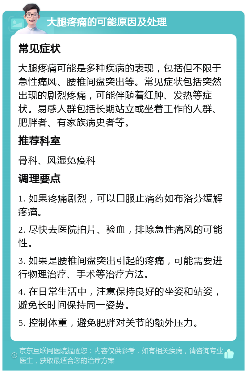 大腿疼痛的可能原因及处理 常见症状 大腿疼痛可能是多种疾病的表现，包括但不限于急性痛风、腰椎间盘突出等。常见症状包括突然出现的剧烈疼痛，可能伴随着红肿、发热等症状。易感人群包括长期站立或坐着工作的人群、肥胖者、有家族病史者等。 推荐科室 骨科、风湿免疫科 调理要点 1. 如果疼痛剧烈，可以口服止痛药如布洛芬缓解疼痛。 2. 尽快去医院拍片、验血，排除急性痛风的可能性。 3. 如果是腰椎间盘突出引起的疼痛，可能需要进行物理治疗、手术等治疗方法。 4. 在日常生活中，注意保持良好的坐姿和站姿，避免长时间保持同一姿势。 5. 控制体重，避免肥胖对关节的额外压力。