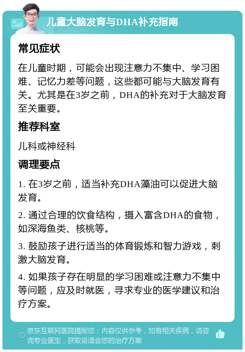 儿童大脑发育与DHA补充指南 常见症状 在儿童时期，可能会出现注意力不集中、学习困难、记忆力差等问题，这些都可能与大脑发育有关。尤其是在3岁之前，DHA的补充对于大脑发育至关重要。 推荐科室 儿科或神经科 调理要点 1. 在3岁之前，适当补充DHA藻油可以促进大脑发育。 2. 通过合理的饮食结构，摄入富含DHA的食物，如深海鱼类、核桃等。 3. 鼓励孩子进行适当的体育锻炼和智力游戏，刺激大脑发育。 4. 如果孩子存在明显的学习困难或注意力不集中等问题，应及时就医，寻求专业的医学建议和治疗方案。