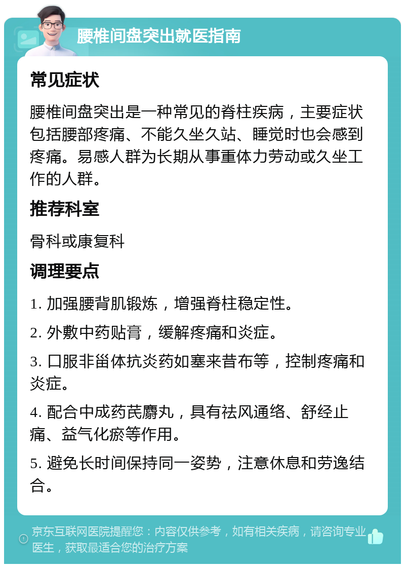 腰椎间盘突出就医指南 常见症状 腰椎间盘突出是一种常见的脊柱疾病，主要症状包括腰部疼痛、不能久坐久站、睡觉时也会感到疼痛。易感人群为长期从事重体力劳动或久坐工作的人群。 推荐科室 骨科或康复科 调理要点 1. 加强腰背肌锻炼，增强脊柱稳定性。 2. 外敷中药贴膏，缓解疼痛和炎症。 3. 口服非甾体抗炎药如塞来昔布等，控制疼痛和炎症。 4. 配合中成药芪麝丸，具有祛风通络、舒经止痛、益气化瘀等作用。 5. 避免长时间保持同一姿势，注意休息和劳逸结合。