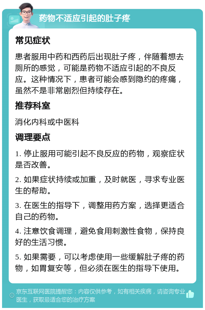 药物不适应引起的肚子疼 常见症状 患者服用中药和西药后出现肚子疼，伴随着想去厕所的感觉，可能是药物不适应引起的不良反应。这种情况下，患者可能会感到隐约的疼痛，虽然不是非常剧烈但持续存在。 推荐科室 消化内科或中医科 调理要点 1. 停止服用可能引起不良反应的药物，观察症状是否改善。 2. 如果症状持续或加重，及时就医，寻求专业医生的帮助。 3. 在医生的指导下，调整用药方案，选择更适合自己的药物。 4. 注意饮食调理，避免食用刺激性食物，保持良好的生活习惯。 5. 如果需要，可以考虑使用一些缓解肚子疼的药物，如胃复安等，但必须在医生的指导下使用。