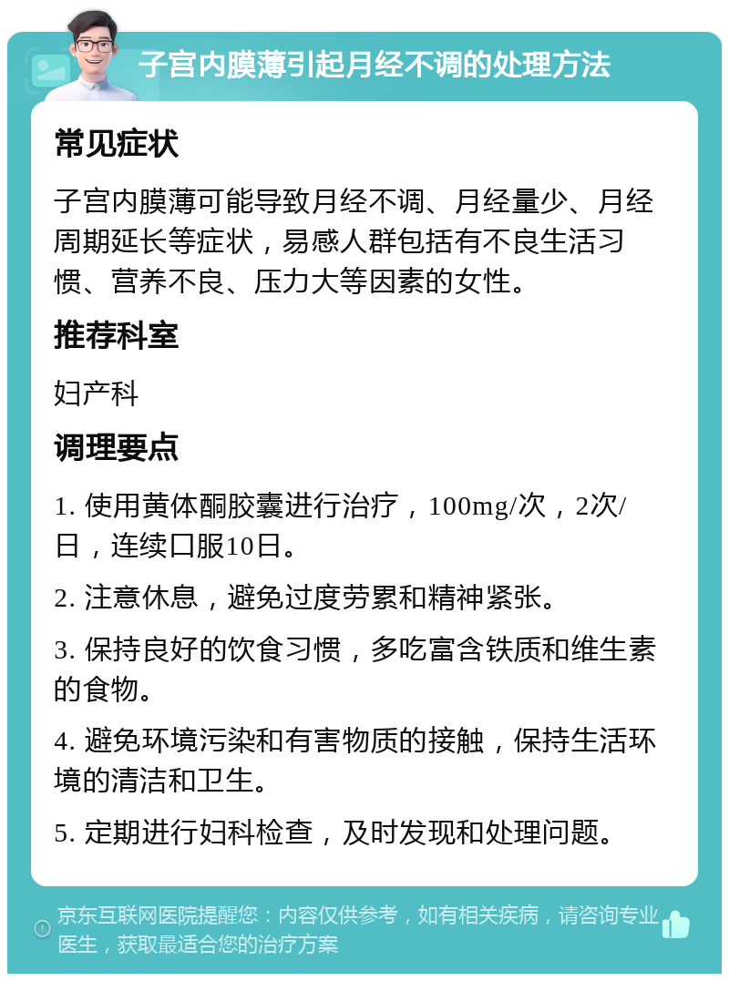 子宫内膜薄引起月经不调的处理方法 常见症状 子宫内膜薄可能导致月经不调、月经量少、月经周期延长等症状，易感人群包括有不良生活习惯、营养不良、压力大等因素的女性。 推荐科室 妇产科 调理要点 1. 使用黄体酮胶囊进行治疗，100mg/次，2次/日，连续口服10日。 2. 注意休息，避免过度劳累和精神紧张。 3. 保持良好的饮食习惯，多吃富含铁质和维生素的食物。 4. 避免环境污染和有害物质的接触，保持生活环境的清洁和卫生。 5. 定期进行妇科检查，及时发现和处理问题。