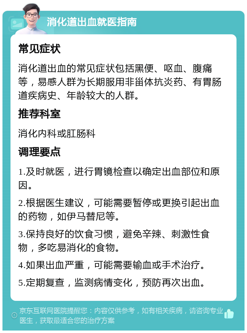 消化道出血就医指南 常见症状 消化道出血的常见症状包括黑便、呕血、腹痛等，易感人群为长期服用非甾体抗炎药、有胃肠道疾病史、年龄较大的人群。 推荐科室 消化内科或肛肠科 调理要点 1.及时就医，进行胃镜检查以确定出血部位和原因。 2.根据医生建议，可能需要暂停或更换引起出血的药物，如伊马替尼等。 3.保持良好的饮食习惯，避免辛辣、刺激性食物，多吃易消化的食物。 4.如果出血严重，可能需要输血或手术治疗。 5.定期复查，监测病情变化，预防再次出血。