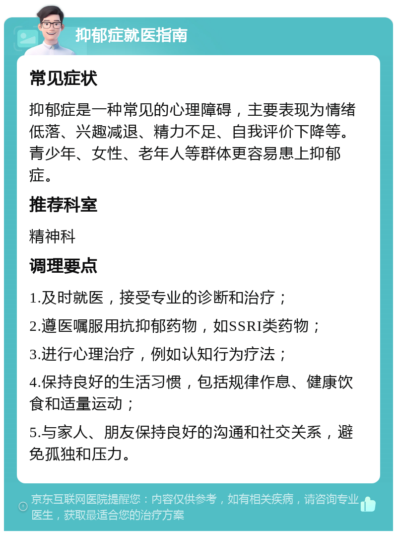 抑郁症就医指南 常见症状 抑郁症是一种常见的心理障碍，主要表现为情绪低落、兴趣减退、精力不足、自我评价下降等。青少年、女性、老年人等群体更容易患上抑郁症。 推荐科室 精神科 调理要点 1.及时就医，接受专业的诊断和治疗； 2.遵医嘱服用抗抑郁药物，如SSRI类药物； 3.进行心理治疗，例如认知行为疗法； 4.保持良好的生活习惯，包括规律作息、健康饮食和适量运动； 5.与家人、朋友保持良好的沟通和社交关系，避免孤独和压力。