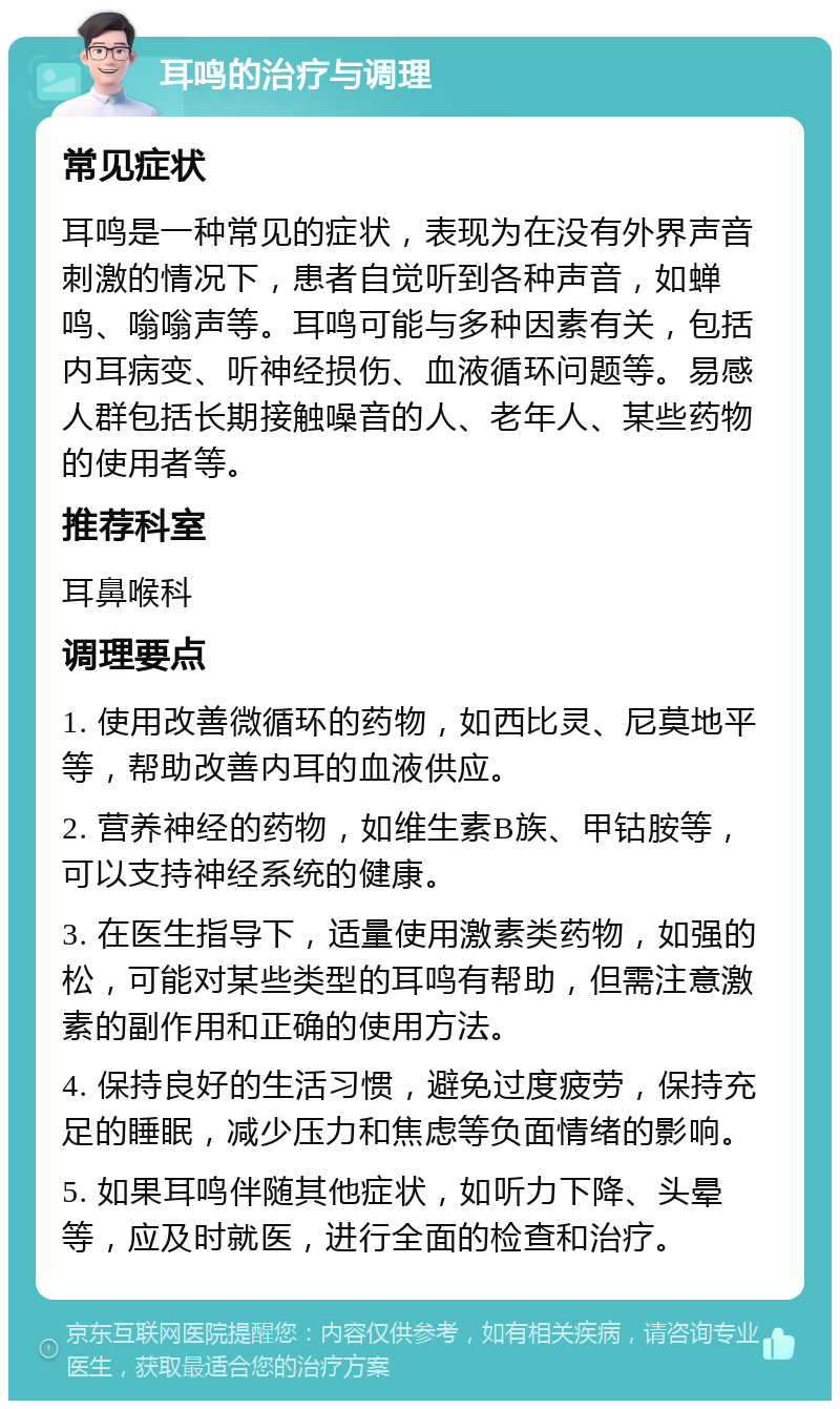 耳鸣的治疗与调理 常见症状 耳鸣是一种常见的症状，表现为在没有外界声音刺激的情况下，患者自觉听到各种声音，如蝉鸣、嗡嗡声等。耳鸣可能与多种因素有关，包括内耳病变、听神经损伤、血液循环问题等。易感人群包括长期接触噪音的人、老年人、某些药物的使用者等。 推荐科室 耳鼻喉科 调理要点 1. 使用改善微循环的药物，如西比灵、尼莫地平等，帮助改善内耳的血液供应。 2. 营养神经的药物，如维生素B族、甲钴胺等，可以支持神经系统的健康。 3. 在医生指导下，适量使用激素类药物，如强的松，可能对某些类型的耳鸣有帮助，但需注意激素的副作用和正确的使用方法。 4. 保持良好的生活习惯，避免过度疲劳，保持充足的睡眠，减少压力和焦虑等负面情绪的影响。 5. 如果耳鸣伴随其他症状，如听力下降、头晕等，应及时就医，进行全面的检查和治疗。