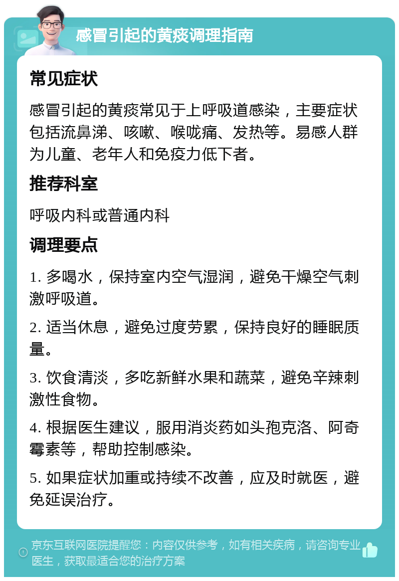 感冒引起的黄痰调理指南 常见症状 感冒引起的黄痰常见于上呼吸道感染，主要症状包括流鼻涕、咳嗽、喉咙痛、发热等。易感人群为儿童、老年人和免疫力低下者。 推荐科室 呼吸内科或普通内科 调理要点 1. 多喝水，保持室内空气湿润，避免干燥空气刺激呼吸道。 2. 适当休息，避免过度劳累，保持良好的睡眠质量。 3. 饮食清淡，多吃新鲜水果和蔬菜，避免辛辣刺激性食物。 4. 根据医生建议，服用消炎药如头孢克洛、阿奇霉素等，帮助控制感染。 5. 如果症状加重或持续不改善，应及时就医，避免延误治疗。