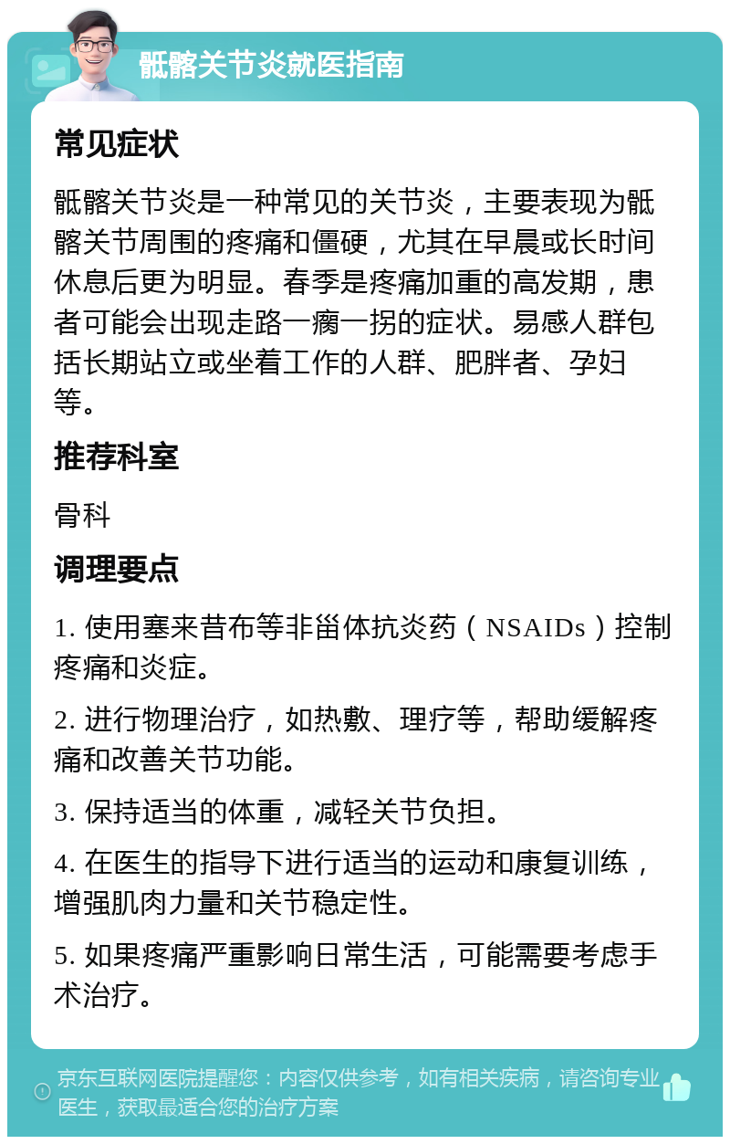 骶髂关节炎就医指南 常见症状 骶髂关节炎是一种常见的关节炎，主要表现为骶髂关节周围的疼痛和僵硬，尤其在早晨或长时间休息后更为明显。春季是疼痛加重的高发期，患者可能会出现走路一瘸一拐的症状。易感人群包括长期站立或坐着工作的人群、肥胖者、孕妇等。 推荐科室 骨科 调理要点 1. 使用塞来昔布等非甾体抗炎药（NSAIDs）控制疼痛和炎症。 2. 进行物理治疗，如热敷、理疗等，帮助缓解疼痛和改善关节功能。 3. 保持适当的体重，减轻关节负担。 4. 在医生的指导下进行适当的运动和康复训练，增强肌肉力量和关节稳定性。 5. 如果疼痛严重影响日常生活，可能需要考虑手术治疗。