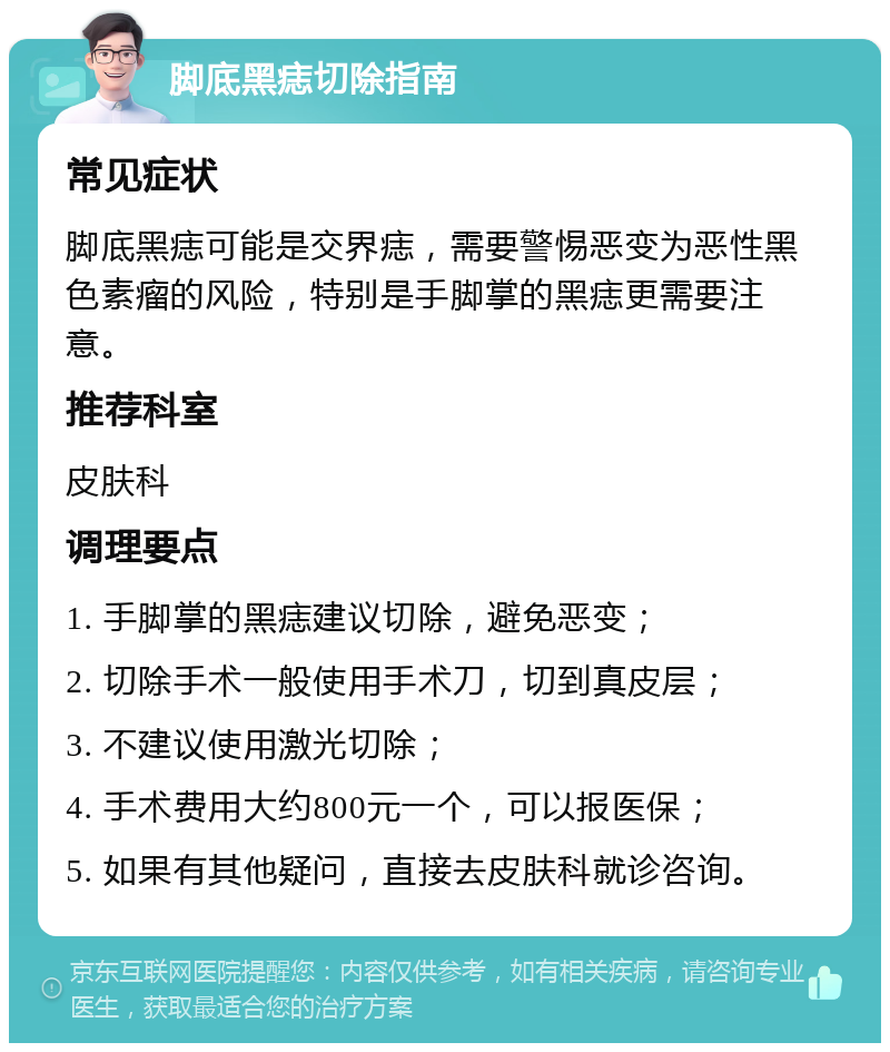 脚底黑痣切除指南 常见症状 脚底黑痣可能是交界痣，需要警惕恶变为恶性黑色素瘤的风险，特别是手脚掌的黑痣更需要注意。 推荐科室 皮肤科 调理要点 1. 手脚掌的黑痣建议切除，避免恶变； 2. 切除手术一般使用手术刀，切到真皮层； 3. 不建议使用激光切除； 4. 手术费用大约800元一个，可以报医保； 5. 如果有其他疑问，直接去皮肤科就诊咨询。