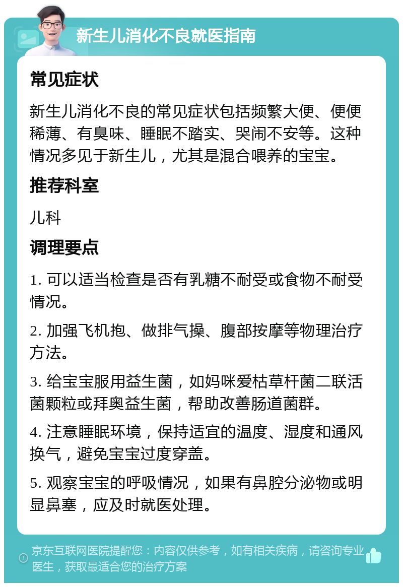 新生儿消化不良就医指南 常见症状 新生儿消化不良的常见症状包括频繁大便、便便稀薄、有臭味、睡眠不踏实、哭闹不安等。这种情况多见于新生儿，尤其是混合喂养的宝宝。 推荐科室 儿科 调理要点 1. 可以适当检查是否有乳糖不耐受或食物不耐受情况。 2. 加强飞机抱、做排气操、腹部按摩等物理治疗方法。 3. 给宝宝服用益生菌，如妈咪爱枯草杆菌二联活菌颗粒或拜奥益生菌，帮助改善肠道菌群。 4. 注意睡眠环境，保持适宜的温度、湿度和通风换气，避免宝宝过度穿盖。 5. 观察宝宝的呼吸情况，如果有鼻腔分泌物或明显鼻塞，应及时就医处理。