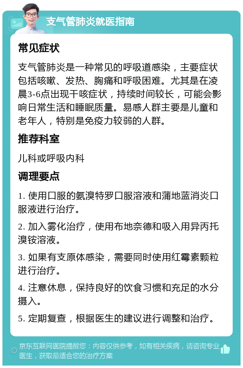 支气管肺炎就医指南 常见症状 支气管肺炎是一种常见的呼吸道感染，主要症状包括咳嗽、发热、胸痛和呼吸困难。尤其是在凌晨3-6点出现干咳症状，持续时间较长，可能会影响日常生活和睡眠质量。易感人群主要是儿童和老年人，特别是免疫力较弱的人群。 推荐科室 儿科或呼吸内科 调理要点 1. 使用口服的氨溴特罗口服溶液和蒲地蓝消炎口服液进行治疗。 2. 加入雾化治疗，使用布地奈德和吸入用异丙托溴铵溶液。 3. 如果有支原体感染，需要同时使用红霉素颗粒进行治疗。 4. 注意休息，保持良好的饮食习惯和充足的水分摄入。 5. 定期复查，根据医生的建议进行调整和治疗。