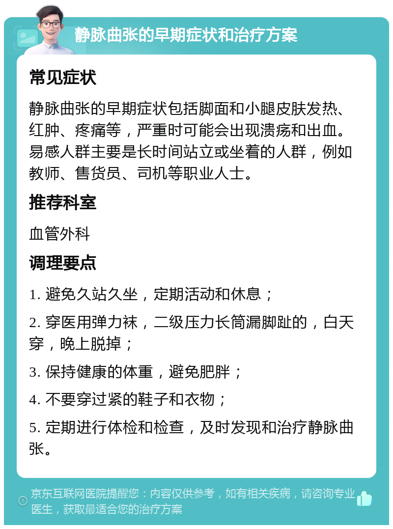 静脉曲张的早期症状和治疗方案 常见症状 静脉曲张的早期症状包括脚面和小腿皮肤发热、红肿、疼痛等，严重时可能会出现溃疡和出血。易感人群主要是长时间站立或坐着的人群，例如教师、售货员、司机等职业人士。 推荐科室 血管外科 调理要点 1. 避免久站久坐，定期活动和休息； 2. 穿医用弹力袜，二级压力长筒漏脚趾的，白天穿，晚上脱掉； 3. 保持健康的体重，避免肥胖； 4. 不要穿过紧的鞋子和衣物； 5. 定期进行体检和检查，及时发现和治疗静脉曲张。