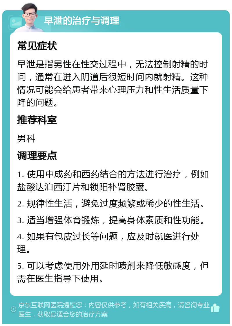 早泄的治疗与调理 常见症状 早泄是指男性在性交过程中，无法控制射精的时间，通常在进入阴道后很短时间内就射精。这种情况可能会给患者带来心理压力和性生活质量下降的问题。 推荐科室 男科 调理要点 1. 使用中成药和西药结合的方法进行治疗，例如盐酸达泊西汀片和锁阳补肾胶囊。 2. 规律性生活，避免过度频繁或稀少的性生活。 3. 适当增强体育锻炼，提高身体素质和性功能。 4. 如果有包皮过长等问题，应及时就医进行处理。 5. 可以考虑使用外用延时喷剂来降低敏感度，但需在医生指导下使用。