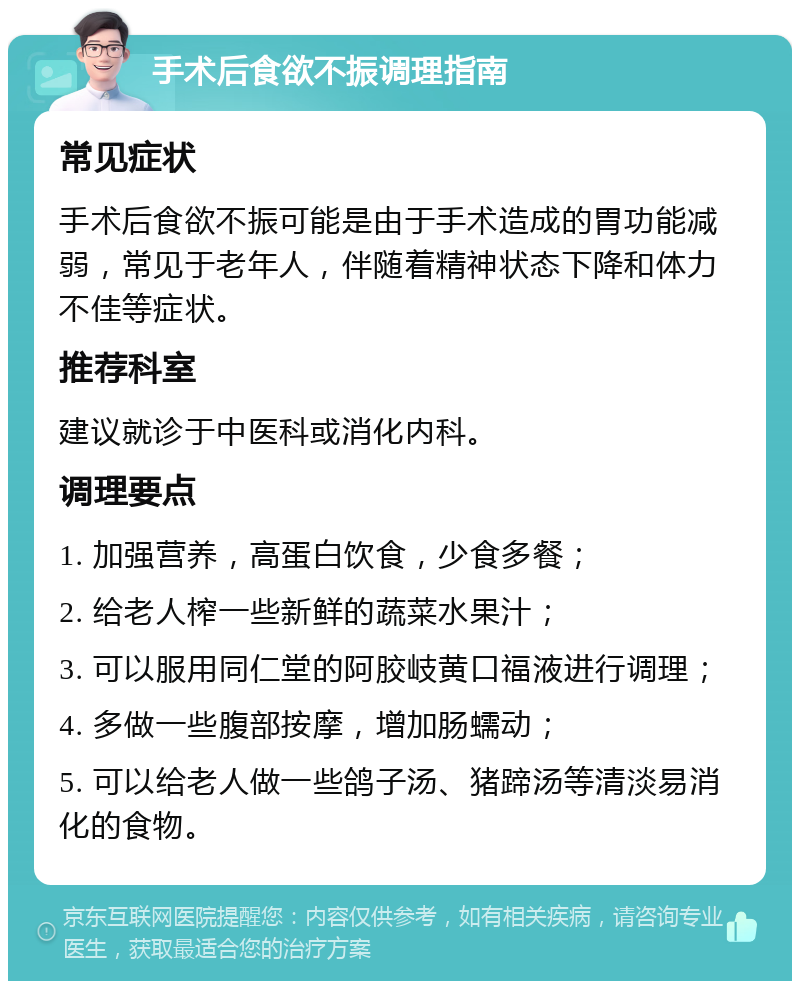 手术后食欲不振调理指南 常见症状 手术后食欲不振可能是由于手术造成的胃功能减弱，常见于老年人，伴随着精神状态下降和体力不佳等症状。 推荐科室 建议就诊于中医科或消化内科。 调理要点 1. 加强营养，高蛋白饮食，少食多餐； 2. 给老人榨一些新鲜的蔬菜水果汁； 3. 可以服用同仁堂的阿胶岐黄口福液进行调理； 4. 多做一些腹部按摩，增加肠蠕动； 5. 可以给老人做一些鸽子汤、猪蹄汤等清淡易消化的食物。