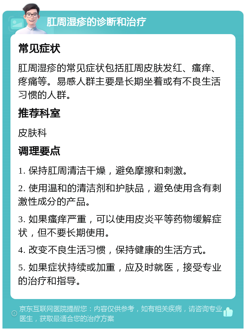 肛周湿疹的诊断和治疗 常见症状 肛周湿疹的常见症状包括肛周皮肤发红、瘙痒、疼痛等。易感人群主要是长期坐着或有不良生活习惯的人群。 推荐科室 皮肤科 调理要点 1. 保持肛周清洁干燥，避免摩擦和刺激。 2. 使用温和的清洁剂和护肤品，避免使用含有刺激性成分的产品。 3. 如果瘙痒严重，可以使用皮炎平等药物缓解症状，但不要长期使用。 4. 改变不良生活习惯，保持健康的生活方式。 5. 如果症状持续或加重，应及时就医，接受专业的治疗和指导。