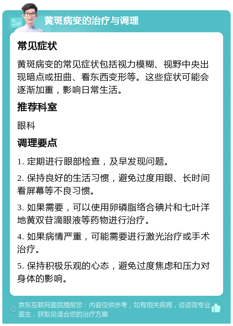 黄斑病变的治疗与调理 常见症状 黄斑病变的常见症状包括视力模糊、视野中央出现暗点或扭曲、看东西变形等。这些症状可能会逐渐加重，影响日常生活。 推荐科室 眼科 调理要点 1. 定期进行眼部检查，及早发现问题。 2. 保持良好的生活习惯，避免过度用眼、长时间看屏幕等不良习惯。 3. 如果需要，可以使用卵磷脂络合碘片和七叶洋地黄双苷滴眼液等药物进行治疗。 4. 如果病情严重，可能需要进行激光治疗或手术治疗。 5. 保持积极乐观的心态，避免过度焦虑和压力对身体的影响。