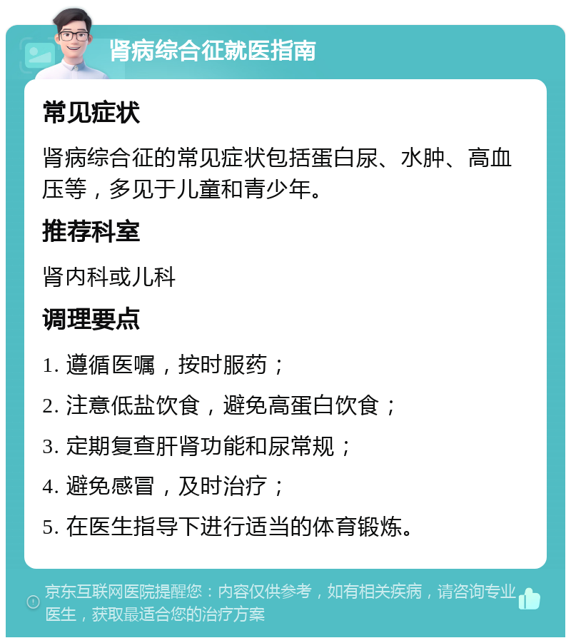 肾病综合征就医指南 常见症状 肾病综合征的常见症状包括蛋白尿、水肿、高血压等，多见于儿童和青少年。 推荐科室 肾内科或儿科 调理要点 1. 遵循医嘱，按时服药； 2. 注意低盐饮食，避免高蛋白饮食； 3. 定期复查肝肾功能和尿常规； 4. 避免感冒，及时治疗； 5. 在医生指导下进行适当的体育锻炼。